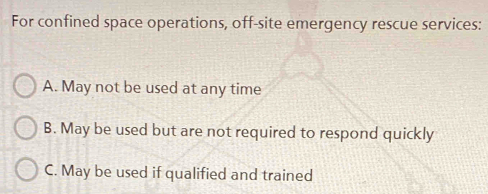 For confined space operations, off-site emergency rescue services:
A. May not be used at any time
B. May be used but are not required to respond quickly
C. May be used if qualified and trained