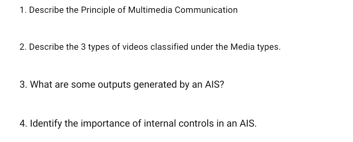 Describe the Principle of Multimedia Communication 
2. Describe the 3 types of videos classified under the Media types. 
3. What are some outputs generated by an AIS? 
4. Identify the importance of internal controls in an AIS.