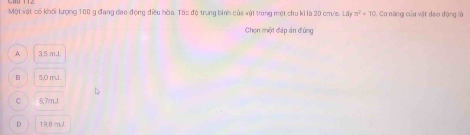 Cau 
Một vật có khối lượng 100 g đang dao động điều hòa. Tốc độ trung bình của vật trong một chu kì là 20 cm/s. Lấy π^2=10. Cơ năng của vật dao động là
Chọn một đáp án đúng
A 3,5 mJ.
B 5,0 mJ.
C 8,7mJ.
D 19,8 mJ.