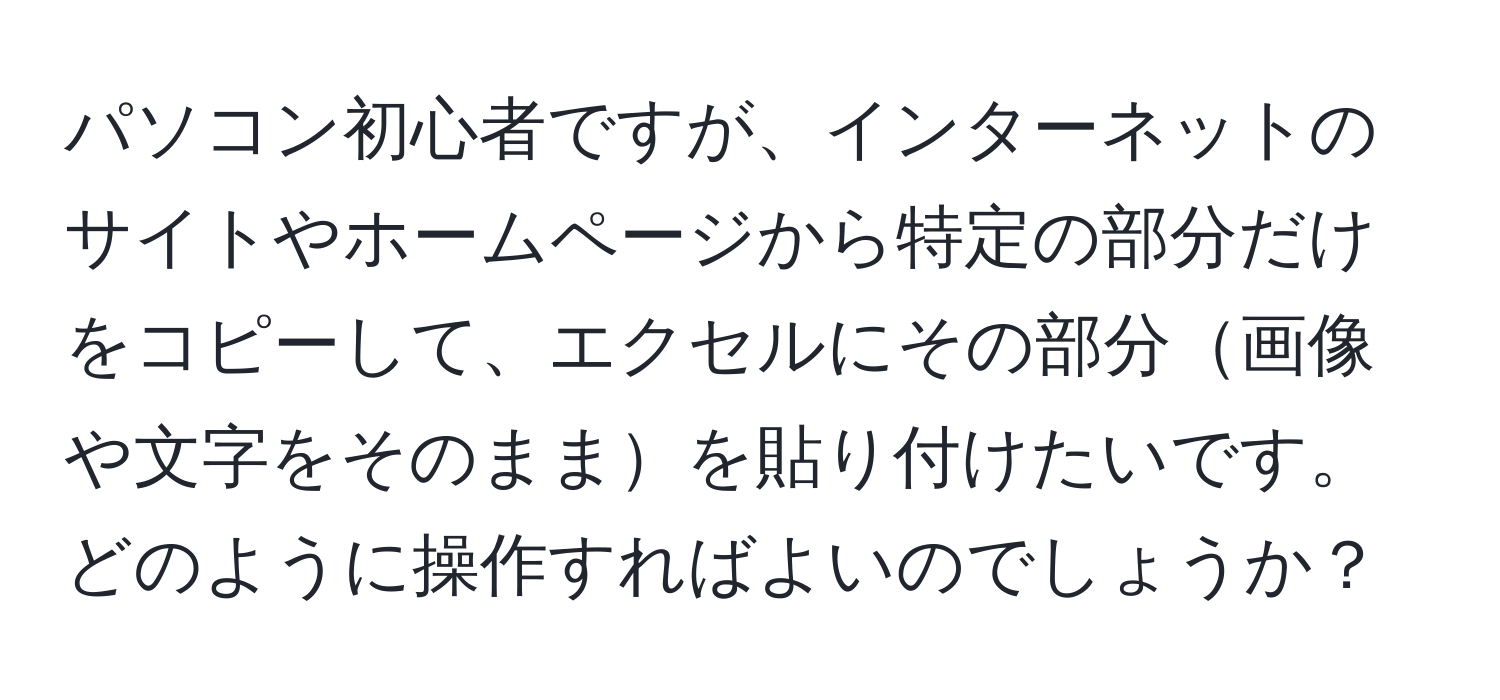 パソコン初心者ですが、インターネットのサイトやホームページから特定の部分だけをコピーして、エクセルにその部分画像や文字をそのままを貼り付けたいです。どのように操作すればよいのでしょうか？