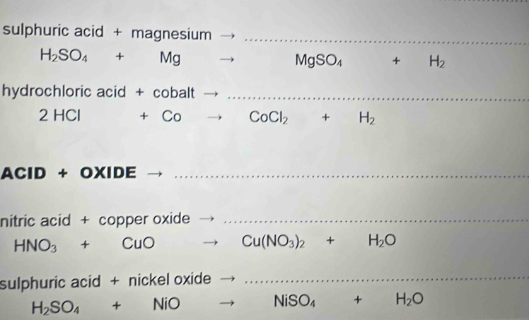 sulphuric acid + magnesi sium _
H_2SO_4+Mg . . MgSO_4 + H_2
hydrochloric acid + cobalt_
2HCI+Co CoCl_2+ H_2
AClD + O> (IDE _ 
nitric acid + copper oxide_
HNO_3+CuOto Cu(NO_3)_2+H_2O
sulphuric acid + nickel oxide 
_
H_2SO_4+NiOto NiSO_4+H_2O