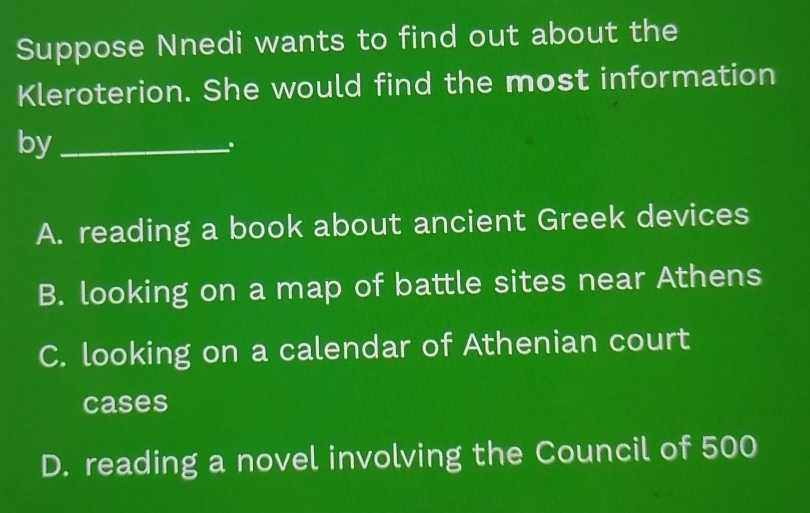 Suppose Nnedi wants to find out about the
Kleroterion. She would find the most information
by_
.
A. reading a book about ancient Greek devices
B. looking on a map of battle sites near Athens
C. looking on a calendar of Athenian court
cases
D. reading a novel involving the Council of 500