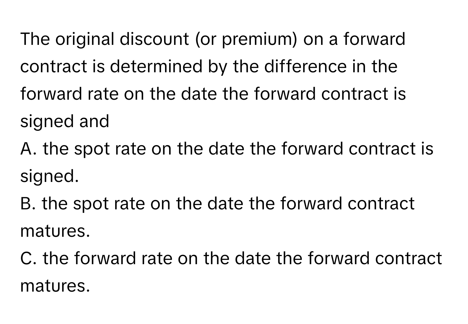 The original discount (or premium) on a forward contract is determined by the difference in the forward rate on the date the forward contract is signed and 
A. the spot rate on the date the forward contract is signed.
B. the spot rate on the date the forward contract matures.
C. the forward rate on the date the forward contract matures.