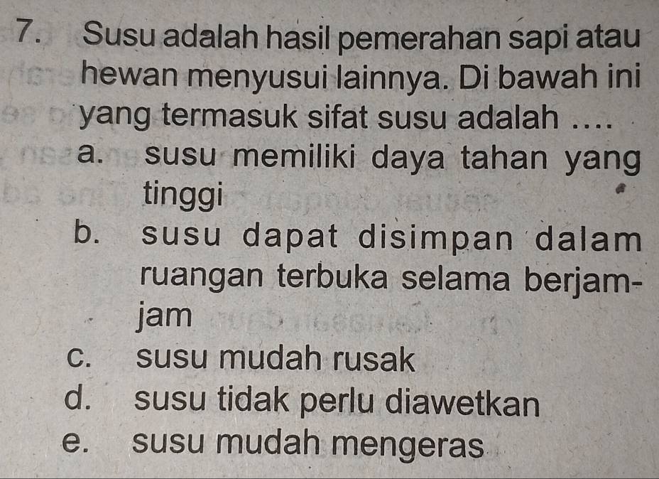 Susu adalah hasil pemerahan sapi atau
hewan menyusui lainnya. Di bawah ini
yang termasuk sifat susu adalah ....
a. susu memiliki daya tahan yang
tinggi
b. susu dapat disimpan dalam
ruangan terbuka selama berjam-
jam
c. susu mudah rusak
d. susu tidak perlu diawetkan
e. susu mudah mengeras