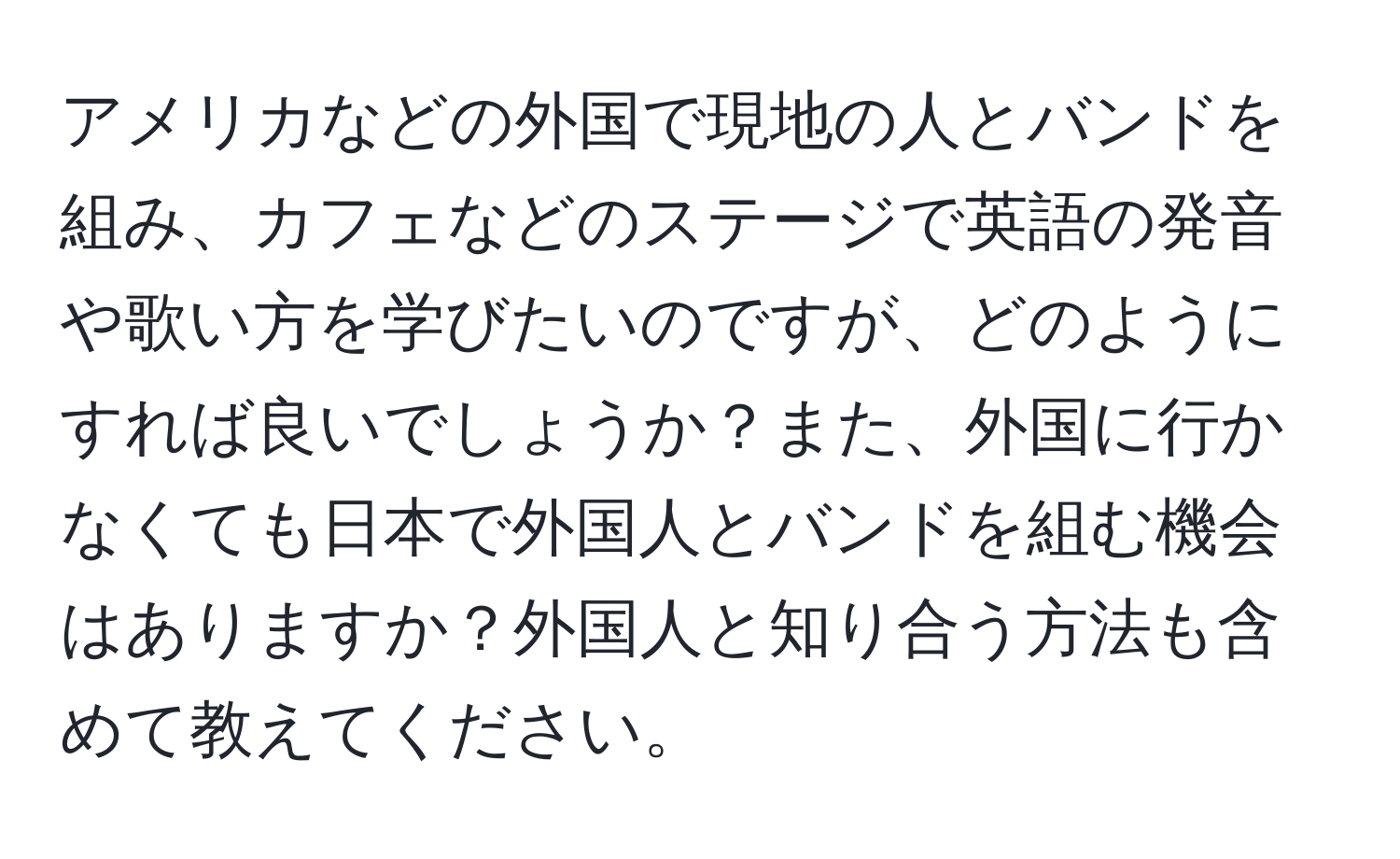 アメリカなどの外国で現地の人とバンドを組み、カフェなどのステージで英語の発音や歌い方を学びたいのですが、どのようにすれば良いでしょうか？また、外国に行かなくても日本で外国人とバンドを組む機会はありますか？外国人と知り合う方法も含めて教えてください。