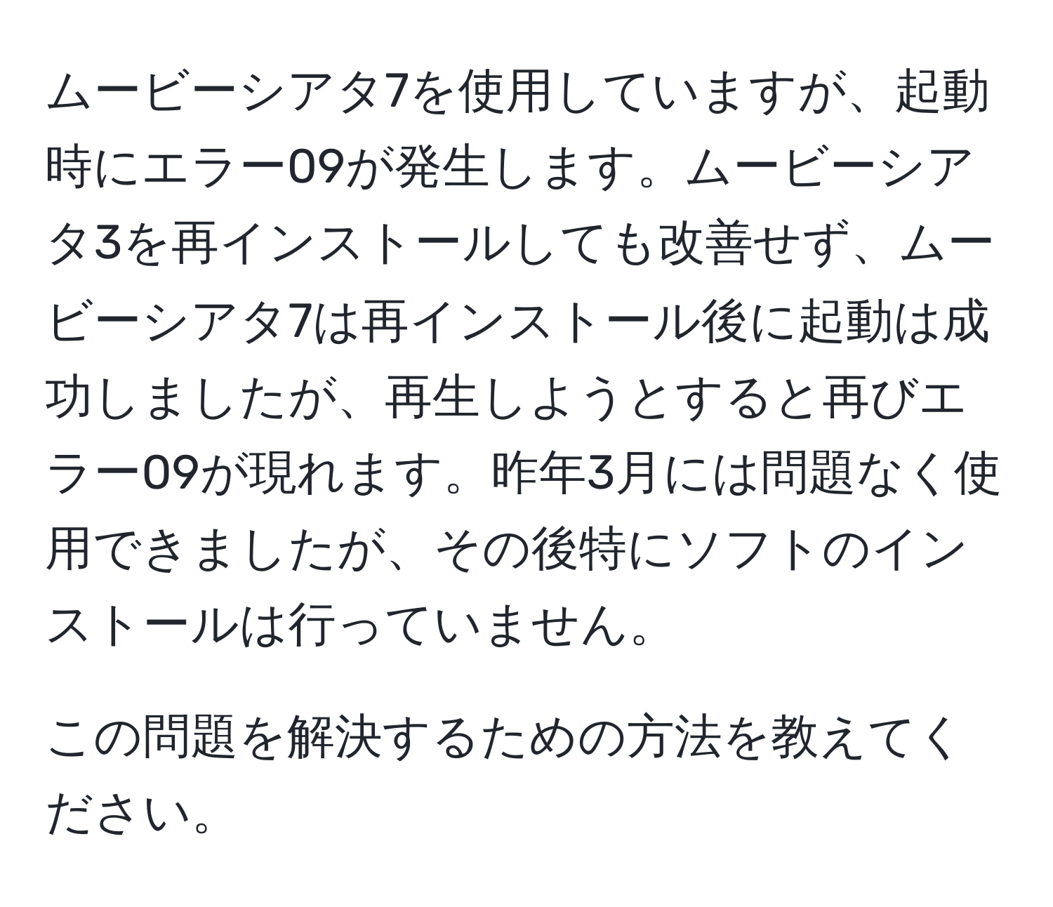 ムービーシアタ7を使用していますが、起動時にエラー09が発生します。ムービーシアタ3を再インストールしても改善せず、ムービーシアタ7は再インストール後に起動は成功しましたが、再生しようとすると再びエラー09が現れます。昨年3月には問題なく使用できましたが、その後特にソフトのインストールは行っていません。

この問題を解決するための方法を教えてください。