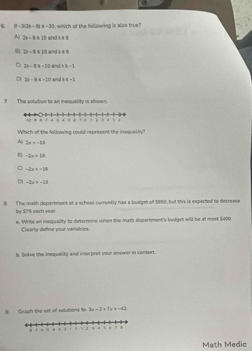 (f-3(2b-8)≤ -30 which of the following is also true?
A 2b-8≥ 10 and b≥ 9
2b-8≤ 10 and b≤ 9
a 2b-8≥ -10 and b≥ -1
D 2b-8≤ -10 and b≤ -1
7 The solution to an inequality is shown.
Which of the following could represent the inequality?
A 2x>-16
B) -2x>16
a -2x
D) -2x>-16
8. The math department at a school currently has a budget of $850, but this is expected to decrease
by $75 each year.
a. Write an inequality to determine when the math department's budget will be at most $400.
Clearly define your variables.
b. Solve the inequality and interpret your answer in context.
9. Graph the set of solutions to 3x-2+7x>-42
Math Medic