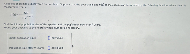 A species of animal is discovered on an island. Suppose that the population size P(t) of the species can be modeled by the following function, where time r is 
measured in years.
P(t)= 520/1+6e^(-0.4t) 
Find the initial population size of the species and the population size after 9 years. 
Round your answers to the nearest whole number as necessary. 
Initial population size: individuals 
Population size after 9 years : individuals