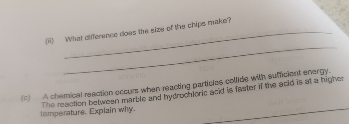 (ii) What difference does the size of the chips make? 
_ 
(c) A chemical reaction occurs when reacting particles collide with sufficient energy. 
_ 
The reaction between marble and hydrochloric acid is faster if the acid is at a higher 
_ 
temperature. Explain why. 
_