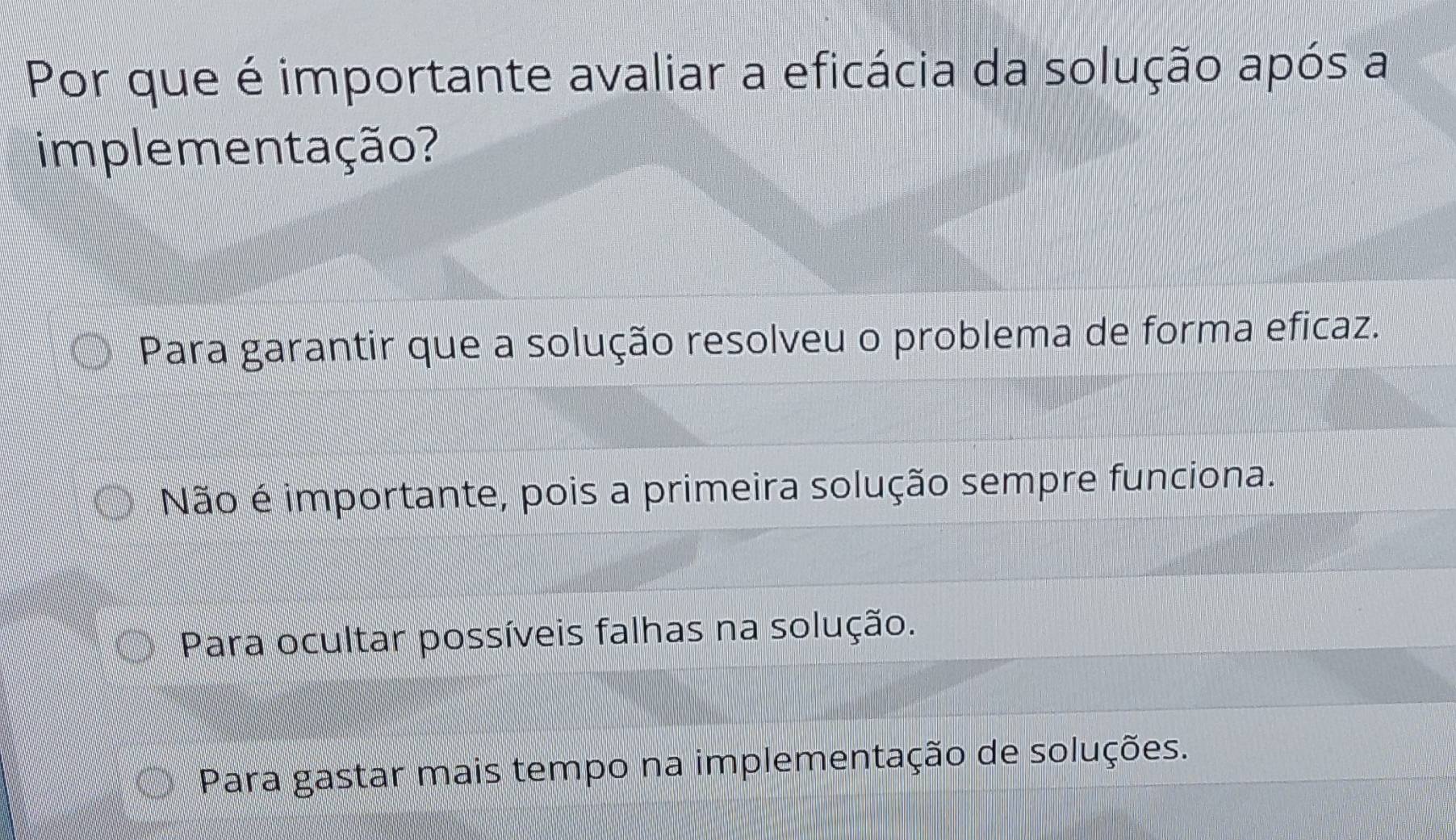 Por que é importante avaliar a eficácia da solução após a
implementação?
Para garantir que a solução resolveu o problema de forma eficaz.
Não é importante, pois a primeira solução sempre funciona.
Para ocultar possíveis falhas na solução.
Para gastar mais tempo na implementação de soluções.