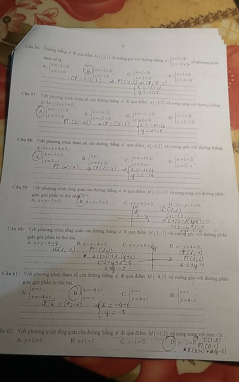 Đường thẳng ơ đi qua điểm M(-2;1) và vuông góc với đường thắng △ beginarrayl x=1-3t y=-2+5tendarray. có phương trình
tham số là
_
_
7_ beginarrayl x=-2-3t y=1+5tendarray. B x=-2+5t C. beginarrayl x=1-3t y=2+5tendarray. D. beginarrayl x=1+5t y=2+3tendarray.
y=1+3t
_
_
_
Câu 57: Viết phương trình tham số của đường thẳng ơ đi qua điểm A(-1;2) _ và song song với duờng thắng
△ :3x-13y+1=0.
A. x=-1+13t
_
_
_ y=2+3t B. beginarrayl x=1+13t y=-2+3tendarray. . C. beginarrayl x=-1-13t y=2+3tendarray. . D. beginarrayl x=1+3t y=2-13tendarray.
_
_
_
Câu 58: Viết phương trình tham số của đường thẳng ơ qua điểm A(-1;2) và vuông góc với đường thẳng
A: 2x-y+4=0,
_A x=-1+2t beginarrayl x=t y=4+2tendarray. . C. beginarrayl x=-1+2t y=2+tendarray. . D. beginarrayl x=1+2t y=2-tendarray. .
y=2-t B.
_
_
_
_
_
_
_
Câu 59: Viết phương trình tổng quát của đường thẳng ơ đi qua điểm M(-2;-5) và song song với đường phân:
giác góc phần tư thứ nhất
A. x+y-3=0 B. y-3=0. C. x+y+3=0. D. 2x-y-1=0.
_
_
Câu 60: Viết phương trình tổng quát của đường thẳng đ đi qua điểm M(3;-1) và vuống góc với đường phân
giác góc phần tư thứ hai.
_
x+y-4=0 x-y-4=0. C. x+y+4= D. x-y+4=0.
_
_
_
Câu 61: Viết phương trình tham số của đường thẳng đ đi qua điểm M(-4;0) và vuông góc với đường phân
giác góc phần tư thứ hai.
A. beginarrayl x=t y=-4+tendarray. B. x=-4+t beginarrayl x=t y=4+tendarray. . D. beginarrayl x=t y=4-tendarray. .
C.
y=-t
_
_
_
_
_
_
_
_
Ấu 62: Viết phương trình tổng quát của đường thẳng ơ đi qua điểm M(-1;2) và song song với trục Ox 
A. y+2=0. B. x+1=0. C. x-1=0. D y-2=0
20.0x