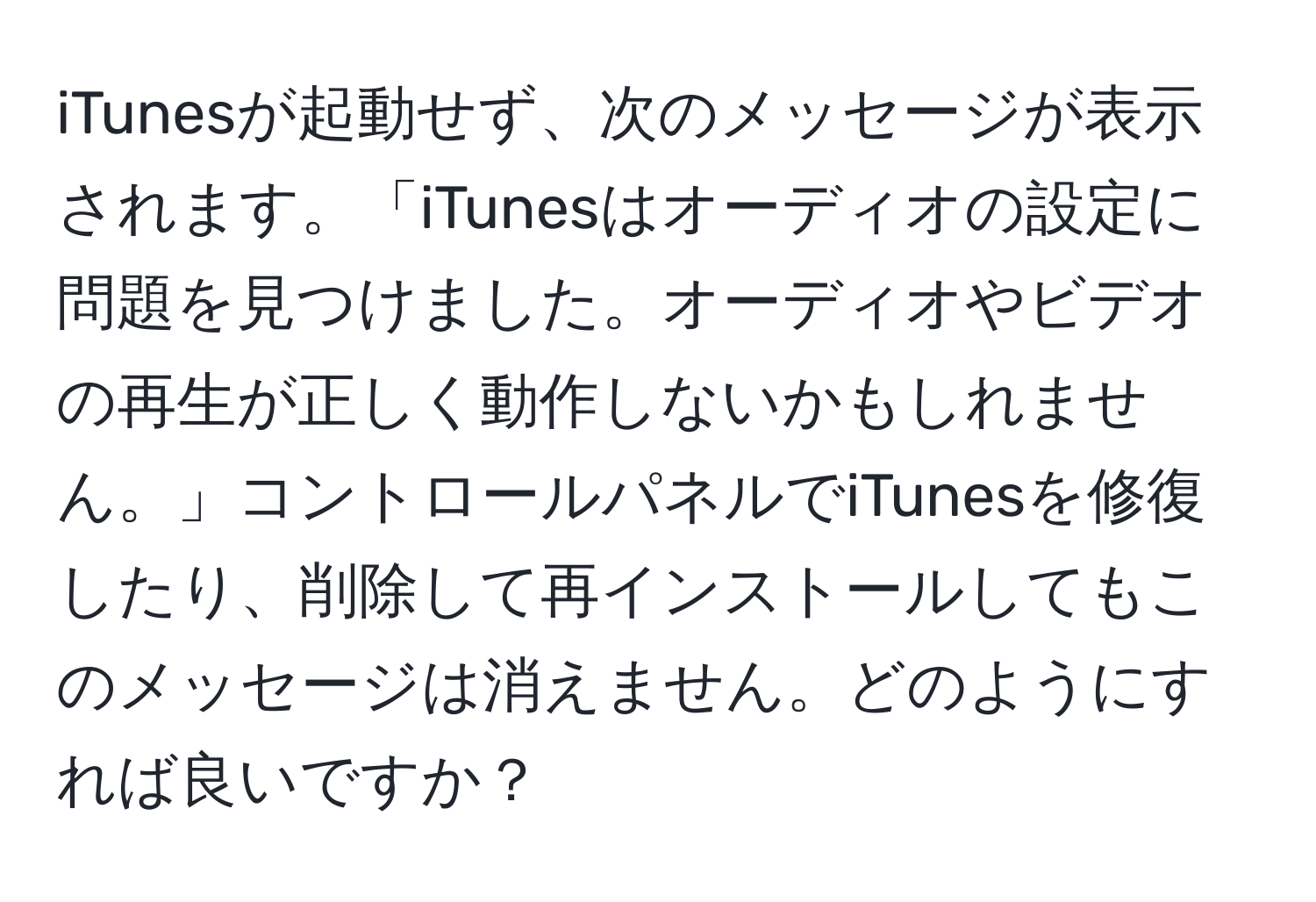 iTunesが起動せず、次のメッセージが表示されます。「iTunesはオーディオの設定に問題を見つけました。オーディオやビデオの再生が正しく動作しないかもしれません。」コントロールパネルでiTunesを修復したり、削除して再インストールしてもこのメッセージは消えません。どのようにすれば良いですか？