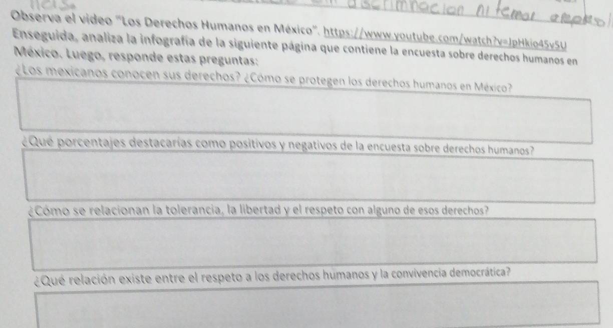 Observa el video "Los Derechos Humanos en México". https://www.youtube.com/watch?v=JpHkio45v5U 
Enseguida, analiza la infografía de la siguiente página que contiene la encuesta sobre derechos humanos en 
México. Luego, responde estas preguntas: 
¿Los mexicanos conocen sus derechos? ¿Cómo se protegen los derechos humanos en México? 
¿ Qué porcentajes destacarías como positivos y negativos de la encuesta sobre derechos humanos? 
¿Cómo se relacionan la tolerancia, la libertad y el respeto con alguno de esos derechos? 
¿Qué relación existe entre el respeto a los derechos humanos y la convivencia democrática?