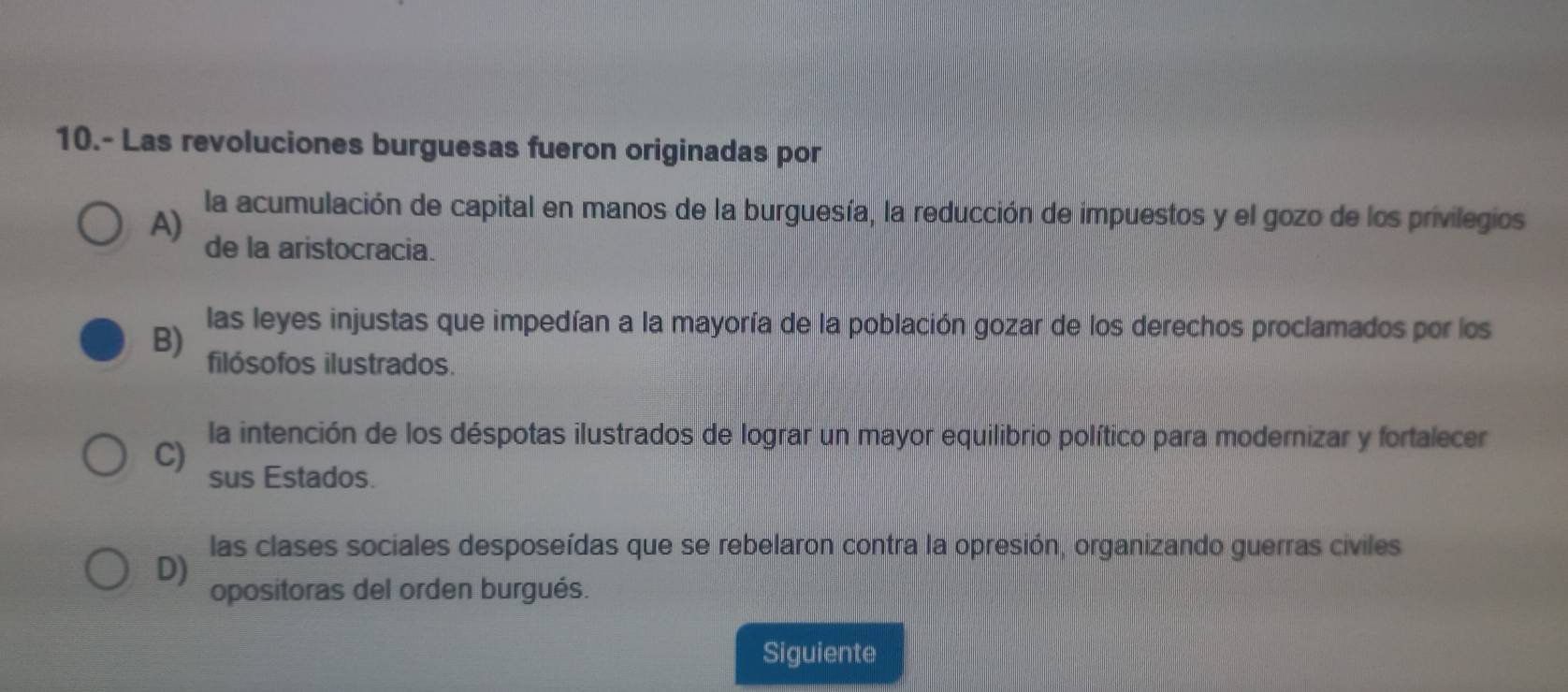 10.- Las revoluciones burguesas fueron originadas por
la acumulación de capital en manos de la burguesía, la reducción de impuestos y el gozo de los privilegios
A) de la aristocracia.
las leyes injustas que impedían a la mayoría de la población gozar de los derechos proclamados por los
B) filósofos ilustrados.
C)
la intención de los déspotas ilustrados de lograr un mayor equilibrio político para modernizar y fortalecer
sus Estados.
las clases sociales desposeídas que se rebelaron contra la opresión, organizando guerras civiles
D)
opositoras del orden burgués.
Siguiente