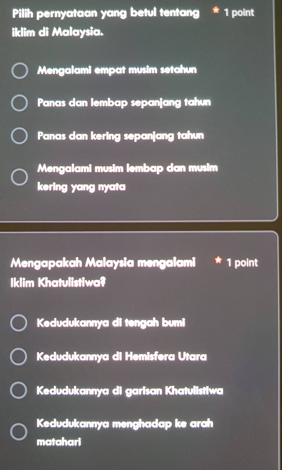 Pilih pernyataan yang betul tentang * 1 point
iklim di Malaysia.
Mengalami empat musim setahun
Panas dan lembap sepanjang tahun
Panas dan kering sepanjang tahun
Mengalami musim lembap dan musim
kering yang nyata
Mengapakah Malaysia mengalami 1 point
Iklim Khatulistiwa?
Kedudukannya di tengah bumi
Kedudukannya di Hemisfera Utara
Kedudukannya di garisan Khatulistiwa
Kedudukannya menghadap ke arah
matahari