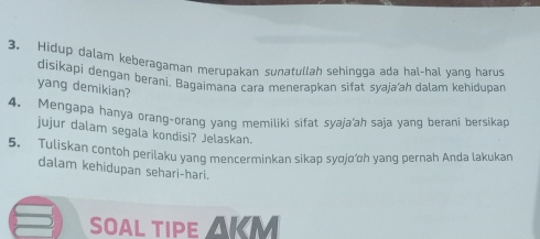 Hidup dalam keberagaman merupakan sunatullah sehingga ada hal-hal yang harus 
disikapi dengan berani. Bagaimana cara menerapkan sifat syaja‘ah dalam kehidupar 
yang demikian? 
4. Mengapa hanya orang-orang yang memiliki sifat syaja'ah saja yang berani bersika 
jujur dalam segala kondisi? Jelaskan. 
5. Tuliskan contoh perilaku yang mencerminkan sikap syσjαh yang pernah Anda lakukan 
dalam kehidupan sehari-hari. 
SOAL TIPE AKM