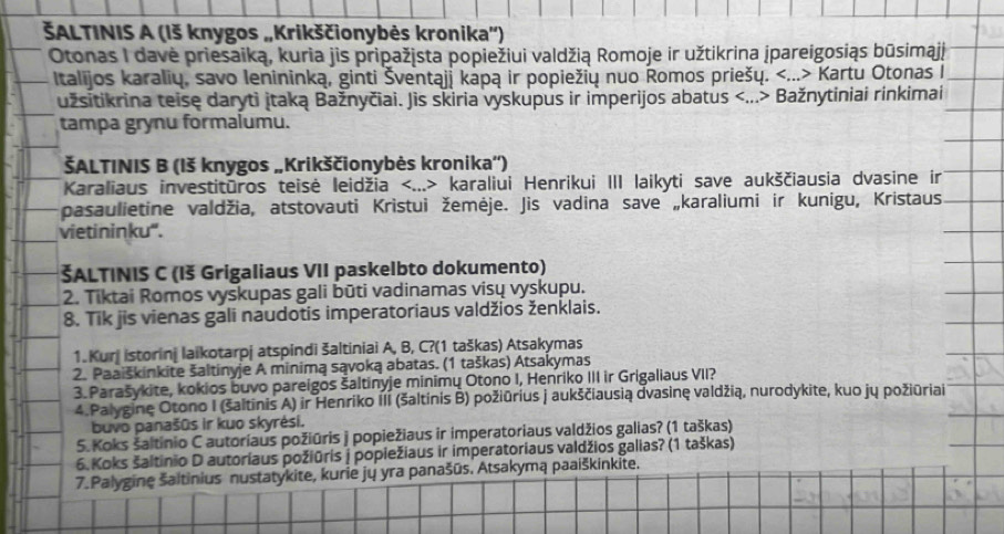 ŠALTINIS A (1š knygos „Krikščionybės kronika'')
Otonas I davė priesaiką, kuria jis pripažjsta popiežiui valdžią Romoje ir užtikrina jpareigosiąs būsimajj
Italijos karalių, savo Ienininką, ginti Šventąji kapą ir popiežių nuo Romos priešų. Kartu Otonas I
užsitikrina teise daryti jtaką Bažnyčiai. Jis skiria výskupus ir imperijos abatus Bažnytiniai rinkimai
tampa grynu formalumu.
ŠALTINIS B (Iš knygos „Krikščionybės kronika')
Karaliaus investitūros teisė leidžia karaliui Henrikui III laikyti save aukščiausia dvasine ir
pasaulietine valdžia, atstovauti Kristui žemėje. Jis vadina save „karaliumi ir kunigu, Kristaus
vietininku'.
ŠALTINIS C (1š Grigaliaus VII paskelbto dokumento)
2. Tiktai Romos vyskupas gali būti vadinamas visų vyskupu.
8. Tik jis vienas gali naudotis imperatoriaus valdžios ženklais.
1. Kurj istorini laikotarpj atspindi šaltiniai A, B, C?(1 taškas) Atsakymas
2. Paaiškinkite šaltinyje A minimą sąvoką abatas. (1 taškas) Atsakymas
3. Parašykite, kokios buvo pareigos šaltinyje minimų Otono I, Henriko III ir Grigaliaus VII?
4.Palyginę Otono I (šaltīnis A) ir Henriko IIi (šaltinis B) požiūrius j aukščiausią dvasinę valdžią, nurodykite, kuo jų požiūriai
buvo panašūs ir kuo skyrėsi.
5. Koks saltinio C autoriaus požiūris j popiežiaus ir imperatoriaus valdžios galias? (1 taškas)
6. Koks šaltinio D autoriaus požiūris j popiežiaus ir imperatoriaus valdžios galias? (1 taškas)
7.Palygine šaltinius nustatykite, kurie jų yra panašūs. Atsakymą paaiškinkite.