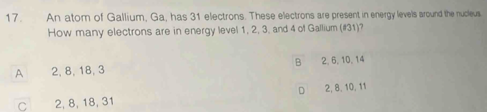 An atom of Gallium, Ga, has 31 electrons. These electrons are present in energy levels around the nucleus.
How many electrons are in energy level 1, 2, 3, and 4 of Gallium (# 31)?
B
A 2, 8, 18, 3 2, 6, 10, 14
D
C 2, 8, 18, 31 2, 8, 10, 11