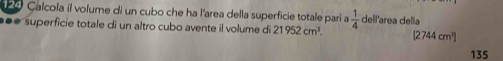 Calcola il volume di un cubo che ha l'area della superficie totale pari a 
●●● superficie totale di un altro cubo avente il volume di 21952cm^3.  1/4  dell'area della
[2744cm^3]
135