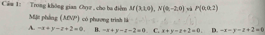 Trong không gian Oxyz , cho ba điểm M(3;1;0), N(0;-2;0) và P(0;0;2)
Mặt phẳng (MNP) có phương trình là
A. -x+y-z+2=0. B. -x+y-z-2=0 C. x+y-z+2=0. D. -x-y-z+2=0