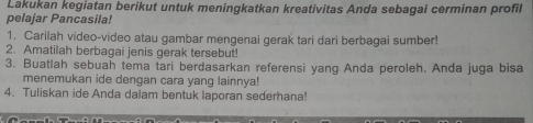 Lakukan kegiatan berikut untuk meningkatkan kreativitas Anda sebagai cerminan profil 
pelajar Pancasila! 
1. Carilah video-video atau gambar mengenai gerak tari dari berbagai sumber! 
2. Amatilah berbagai jenis gerak tersebut! 
3. Buatlah sebuah tema tari berdasarkan referensi yang Anda peroleh. Anda juga bisa 
menemukan ide dengan cara yang lainnya! 
4. Tuliskan ide Anda dalam bentuk laporan sederhana!