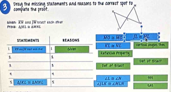 Drag the missing statements and reasons to the correct spot to 
complete the proof. 
Glven overline KN and overline JM bisect each other 
Prove: △ JKL≌ △ MNL
STATEMENTS REASONS overline MO≌ overline MO □ overline JL≌ overline ML
m:n
overline KL≌ overline NL Vertical Angles Thm.
KR and JR srect eadn oher 1 Glven 
Retlexive Property 
2 
2 
Def of Bisect 
3. 
3. Det of Bisect 
4. 
4. 939
∠ L≌ ∠ N
5 KL≌ △ MNL 5
∠JLK≌ ∠ MLN SAS