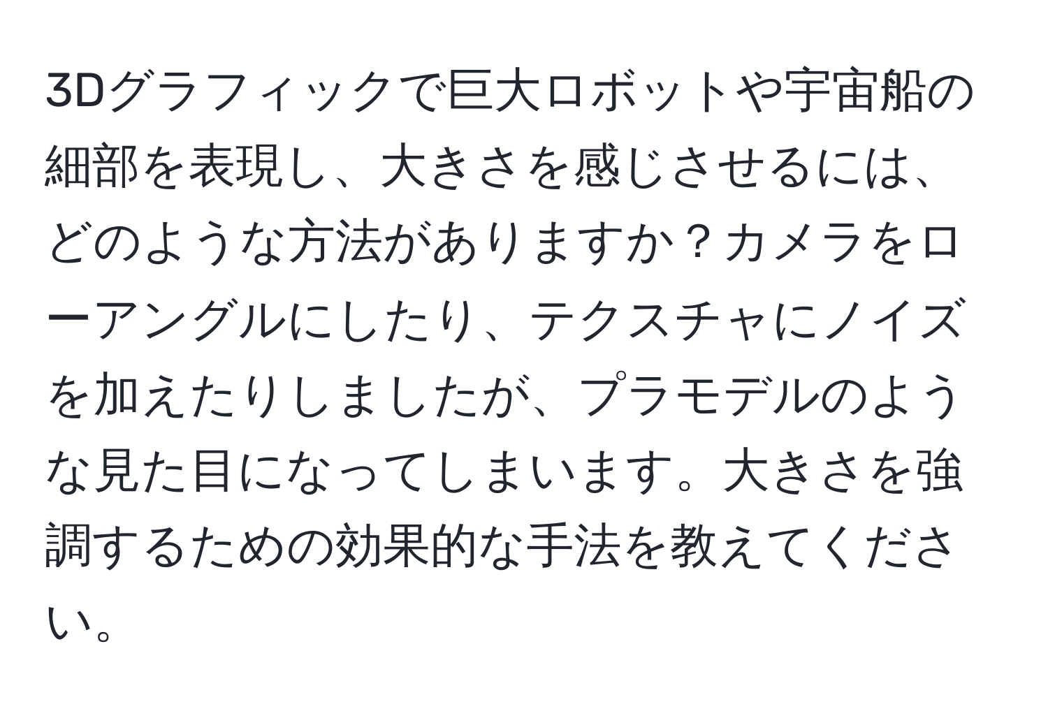 3Dグラフィックで巨大ロボットや宇宙船の細部を表現し、大きさを感じさせるには、どのような方法がありますか？カメラをローアングルにしたり、テクスチャにノイズを加えたりしましたが、プラモデルのような見た目になってしまいます。大きさを強調するための効果的な手法を教えてください。