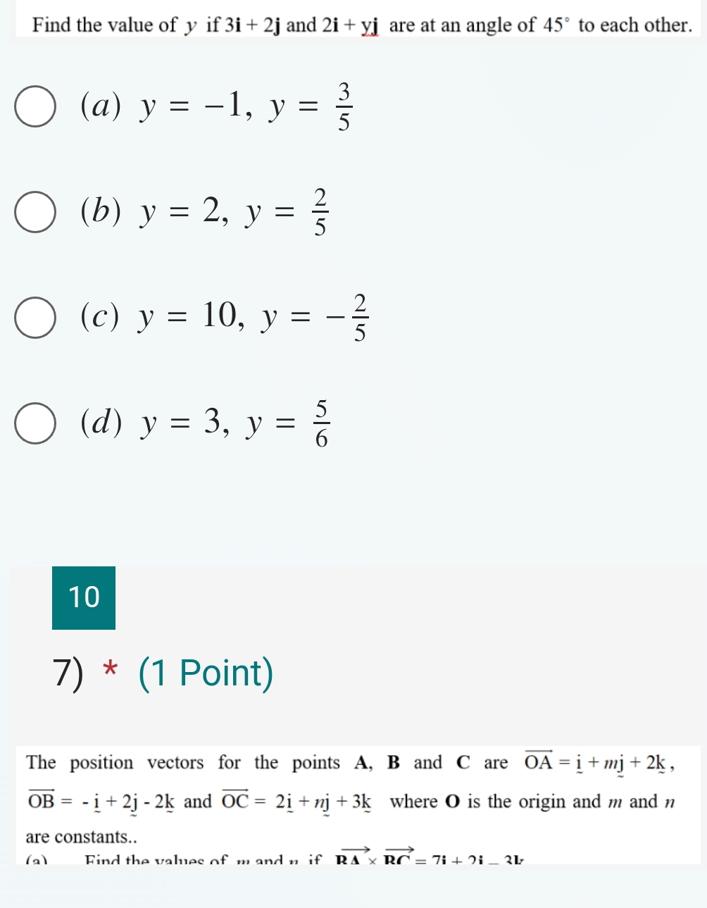 Find the value of y if 3i+2j and 2i+yj are at an angle of 45° to each other. 
(a) y=-1, y= 3/5 
(b) y=2, y= 2/5 
(c) y=10, y=- 2/5 
(d) y=3, y= 5/6 
10 
7) * (1 Point) 
The position vectors for the points A, B and C are vector OA=_ i+mj+2k,
vector OB=-_ i+2j-2k and vector OC=2_ i+nj+3k where O is the origin and m and n
are constants.. 
(a) Find the values of m and n if vector R△ * vector RC=7i+2i-3lr