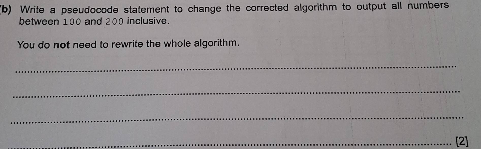 Write a pseudocode statement to change the corrected algorithm to output all numbers 
between 100 and 200 inclusive. 
You do not need to rewrite the whole algorithm. 
_ 
_ 
_ 
_[2]