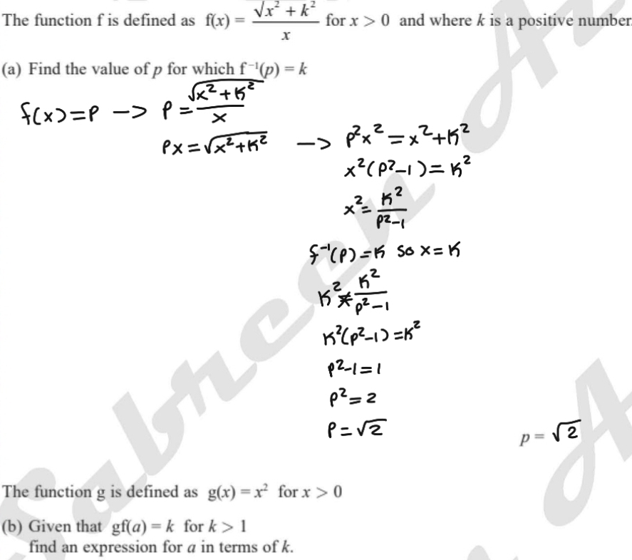 The function f is defined as f(x)=frac surd x^2+k^2x for x>0 and where k is a positive number 
(a) Find the value of p for which f^(-1)(p)=k
p=sqrt(2)
The function g is defined as g(x)=x^2 for x>0
(b) Given that gf(a)=k for k>1
find an expression for a in terms of k.