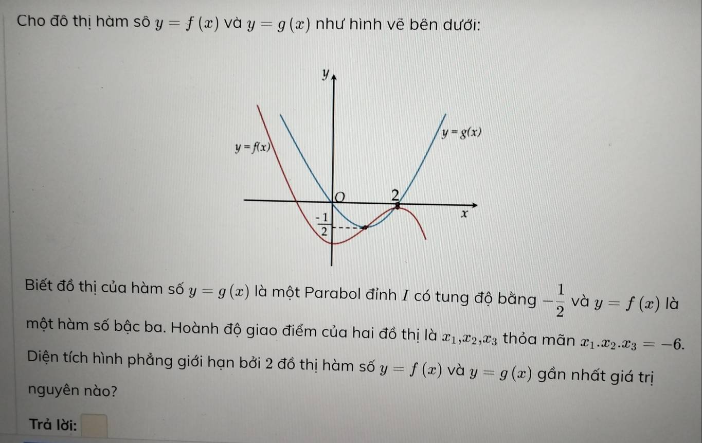 Cho đô thị hàm sô y=f(x) và y=g(x) như hình vẽ bên dưới:
Biết đồ thị của hàm số y=g(x) là một Parabol đỉnh I có tung độ bằng - 1/2  và y=f(x) là
một hàm số bậc ba. Hoành độ giao điểm của hai đồ thị là x_1,x_2,x_3 thỏa mãn x_1.x_2.x_3=-6.
Diện tích hình phẳng giới hạn bởi 2 đồ thị hàm số y=f(x) và y=g(x) gần nhất giá trị
nguyên nào?
Trả lời: