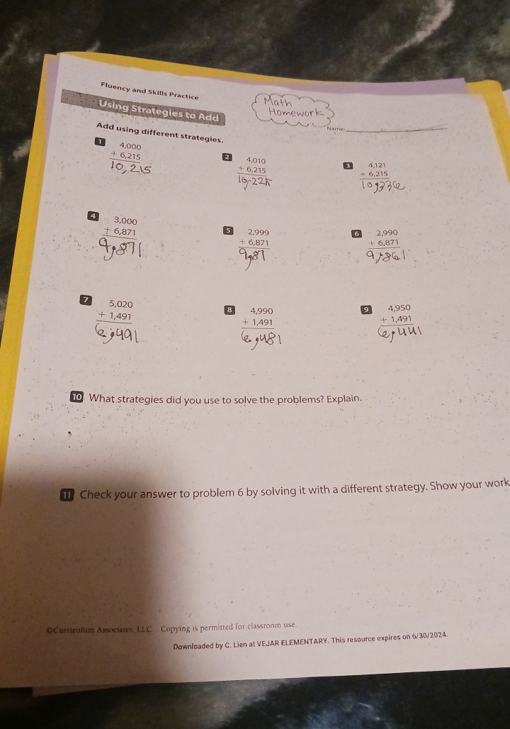 Fluency and Skills Practice Ma 
Using Strategies to Add 
Homework 
_ 
Add using different strategies.
beginarrayr 4,000 +6,215 hline endarray
beginarrayr 4,010 +6,215 hline endarray
beginarrayr 4,121 +6,215 hline endarray
beginarrayr 3,000 +6,871 hline endarray
5 beginarrayr 2,999 +6,871 hline endarray
beginarrayr 2,990 +6,871 hline endarray
7 beginarrayr 5,020 +1,491 hline endarray
8 beginarrayr 4,990 +1,491 hline endarray
9 beginarrayr 4,950 +1,491 hline endarray
10. What strategies did you use to solve the problems? Explain. 
T Check your answer to problem 6 by solving it with a different strategy. Show your work 
©Curriculum Associates, LLC Copying is permitted for classroom use. 
Downloaded by C. Lien at VEJAR ELEMENTARY. This resource expires on 6/30/2024.