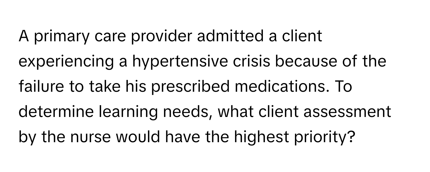 A primary care provider admitted a client experiencing a hypertensive crisis because of the failure to take his prescribed medications. To determine learning needs, what client assessment by the nurse would have the highest priority?