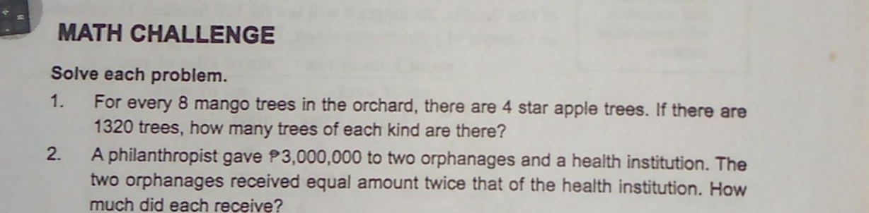 MATH CHALLENGE 
Solve each problem. 
1. For every 8 mango trees in the orchard, there are 4 star apple trees. If there are
1320 trees, how many trees of each kind are there? 
2. A philanthropist gave 3,000,000 to two orphanages and a health institution. The 
two orphanages received equal amount twice that of the health institution. How 
much did each receive?