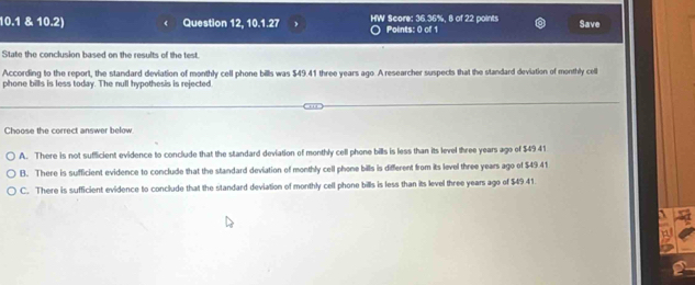 10.1 & 10.2) Question 12, 10.1.27 HW Score: 36.36%, 8 of 22 points Points: 0 of 1 Save
State the conclusion based on the results of the test.
According to the report, the standard deviation of monthly cell phone bills was $49.41 three years ago. A researcher suspects that the standard deviation of monthly cell
phone bills is less today. The null hypothesis is rejected
Choose the correct answer below
A. There is not sufficient evidence to conclude that the standard deviation of monthly cell phone bills is less than its level three years ago of $49 41
B. There is sufficient evidence to conclude that the standard deviation of monthly cell phone bills is different from its level three years ago of $4941
C. There is sufficient evidence to conclude that the standard deviation of monthly cell phone bills is less than its level three years ago of $49.41.