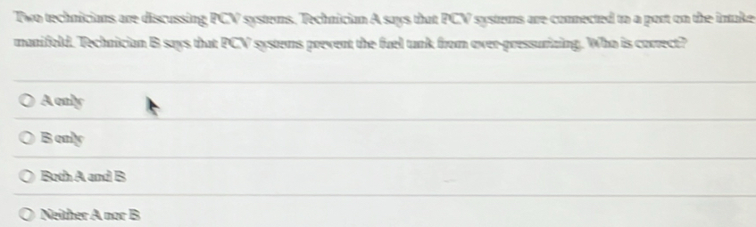 Two technicians are discussing PCV systems. Technician A says that PCV systems are connected to a port on the intake
manifold. Technician B says that PCV systems prevent the fuel tunk from ever-pressurizing. Who is correct?
A only
B only
Both A and B
Neither A nor B