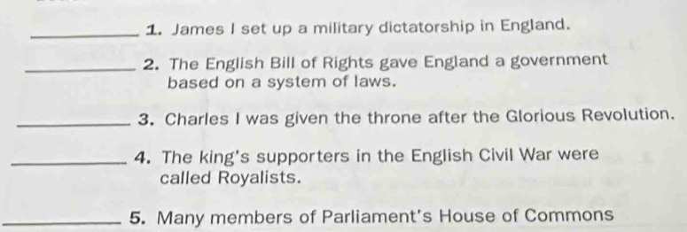 James I set up a military dictatorship in England. 
_2. The English Bill of Rights gave England a government 
based on a system of laws. 
_3. Charles I was given the throne after the Glorious Revolution. 
_4. The king's supporters in the English Civil War were 
called Royalists. 
_5. Many members of Parliament's House of Commons