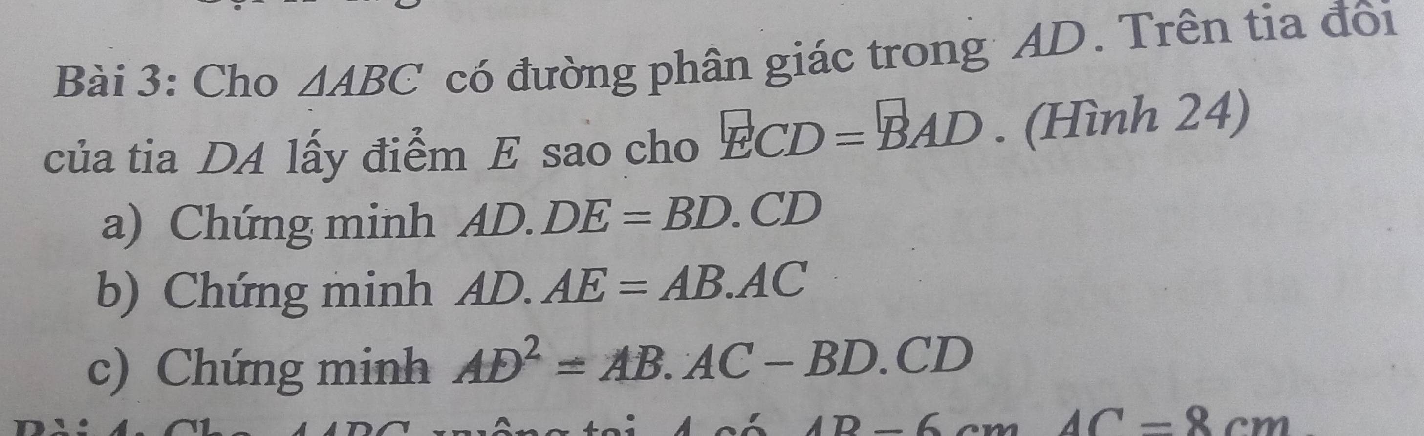 Cho △ ABC có đường phân giác trong AD. Trên tia đôi 
của tia DA lấy điểm E sao cho ECD=BAD. (Hình 24) 
a) Chứng minh AD.DE=BD.CD
b) Chứng minh AD.AE=AB.AC
c) Chứng minh AD^2=AB.AC-BD.CD
6'AB-6cmAC-8cm°