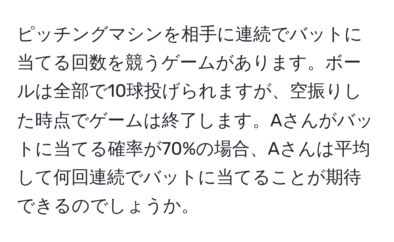 ピッチングマシンを相手に連続でバットに当てる回数を競うゲームがあります。ボールは全部で10球投げられますが、空振りした時点でゲームは終了します。Aさんがバットに当てる確率が70%の場合、Aさんは平均して何回連続でバットに当てることが期待できるのでしょうか。