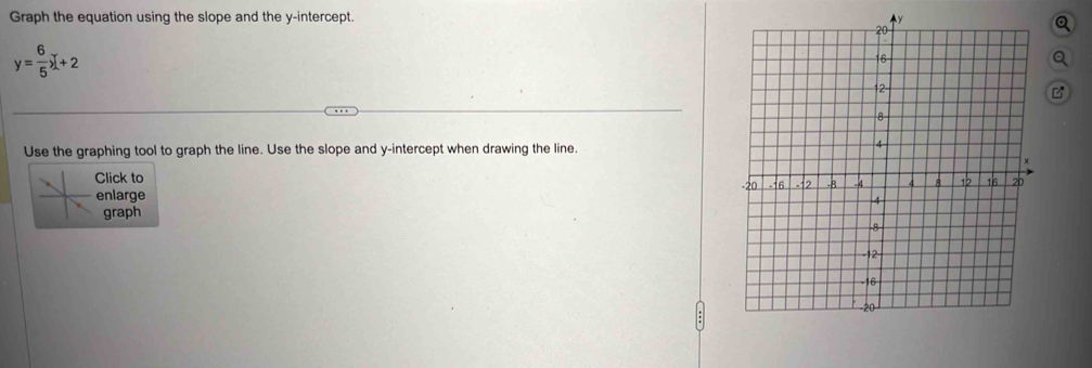 Graph the equation using the slope and the y-intercept. 
Q
y= 6/5 x+2
Q 
B 
Use the graphing tool to graph the line. Use the slope and y-intercept when drawing the line. 
Click to 
enlarge 
graph