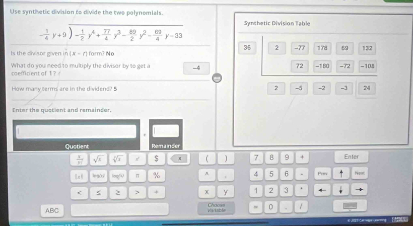 Use synthetic division to divide the two polynomials.
Synthetic Division Table
- 1/4 y+9)- 1/2 y^4+ 77/4 y^3- 89/2 y^2- 69/4 y-33
36 2 -77 178 69 132
Is the divisor given in (x-r) form? No
72 -180
What do you need to multiply the divisor by to get a -4 -72 -108
coefficient of 1?
How many terms are in the dividend? 5 2 -5 -2 -3 24
Enter the quotient and remainder.
+
Quotient Remainder
 x/y  sqrt(x) sqrt[3](x) x $ x  ) 7 8 9 + Enter
|x| log(x) log (x) π % ^ 4 5 6 . Prev Next
< S 2 > + x y 1 2 3
Choose
ABC Variable = 0
e2023 Carrege