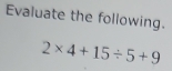 Evaluate the following.
2* 4+15/ 5+9