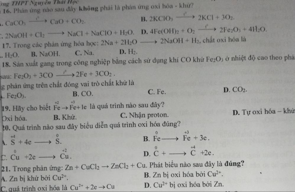 ông THPT Nguyên Thái Học
a 16. Phản ứng nào sau đây không phải là phản ứng oxi hóa - khứ?
CaCO_3xrightarrow I^nCaO+CO_2.
B. 2KClO_3xrightarrow I^n2KCl+3O_2.
2NaOH+Cl_2to NaCl+NaClO+H_2O. D. 4Fe(OH)_2+O_2xrightarrow f°2Fe_2O_3+4H_2O.
17. Trong các phản ứng hóa học: 2Na+2H_2Oto 2NaOH+H_2 , chất oxi hóa là
a H_2O. B. NaOH. C. Na. D. H_2.
18. Sản xuất gang trong công nghiệp bằng cách sử dụng khí CO khử Fe_2O_3 ở nhiệt độ cao theo phả
sau: Fe_2O_3+3COxrightarrow i2Fe2Fe+3CO_2.
g phản ứng trên chất đóng vai trò chất khử là. Fe_2O_3. B. CO.
C. Fe.
D. CO_2.
19. Hãy cho biết beginarrayr +2 Feto Fe+endarray le là quá trình nào sau đây?
Oxi hóa. B. Khử. C. Nhận proton. D. Tự oxi hóa - khử
20. Quá trình nào sau đây biểu diễn quá trình oxi hóa đúng?
A. ^+4S+4eto S.
B. Feto Fe+3e.
C. beginarrayr 0 Cuendarray +2eto beginarrayr +2 Cuendarray .
D. beginarrayr 0 C+_ to^(+4)C+2e.
21. Trong phản ứng: Zn+CuCl_2to ZnCl_2+Cu. Phát biểu nào sau đây là đúng?
A. Zn bị khử bởi Cu^(2+). B. Zn bị oxi hóa bởi Cu^(2+).
C quá trình oxi hóa là Cu^(2+)+2eto Cu D. Cu^(2+)bi oxi hóa bởi Zn.