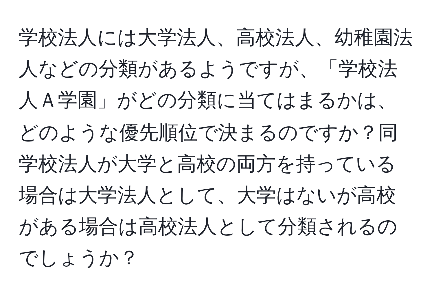 学校法人には大学法人、高校法人、幼稚園法人などの分類があるようですが、「学校法人Ａ学園」がどの分類に当てはまるかは、どのような優先順位で決まるのですか？同学校法人が大学と高校の両方を持っている場合は大学法人として、大学はないが高校がある場合は高校法人として分類されるのでしょうか？