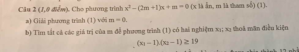 (1,0 điểm). Cho phương trình x^2-(2m+1)x+m=0 (x là ần, m là tham số) (1). 
a) Giải phương trình (1) với m=0. 
b) Tìm tất cả các giá trị của m để phương trình (1) có hai nghiệm x₁; x2 thoả mãn điều kiện
(x_1-1).(x_2-1)≥ 19