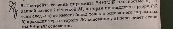 Пострοйτе сечение пирамиды ΡΑBCDΕ плоскосτью α, 3а - 
данной следом ί и τοчкой М, κоτорая цринадлежиτ ребру ΡΕ, 
если следί: а) не имеет обπηих τочек с основанием пирамиды; 
б) проходит через сторону ВС основания; в) пересекает сторо- 
ны ΒA и BC основания.