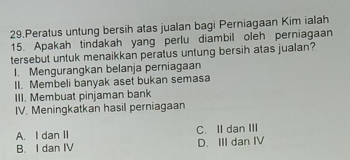 Peratus untung bersih atas jualan bagi Perniagaan Kim ialah
15. Apakah tindakah yang perlu diambil oleh perniagaan
tersebut untuk menaikkan peratus untung bersih atas jualan?
I. Mengurangkan belanja perniagaan
II. Membeli banyak aset bukan semasa
III. Membuat pinjaman bank
IV. Meningkatkan hasil perniagaan
A. I dan II C. IIdan III
B. I dan IV D. III dan IV