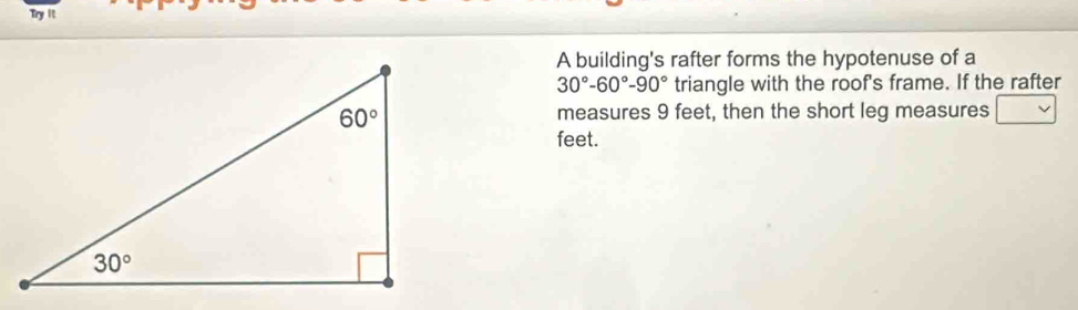 Try it
A building's rafter forms the hypotenuse of a
30°-60°-90° triangle with the roof's frame. If the rafter
measures 9 feet, then the short leg measures
feet.