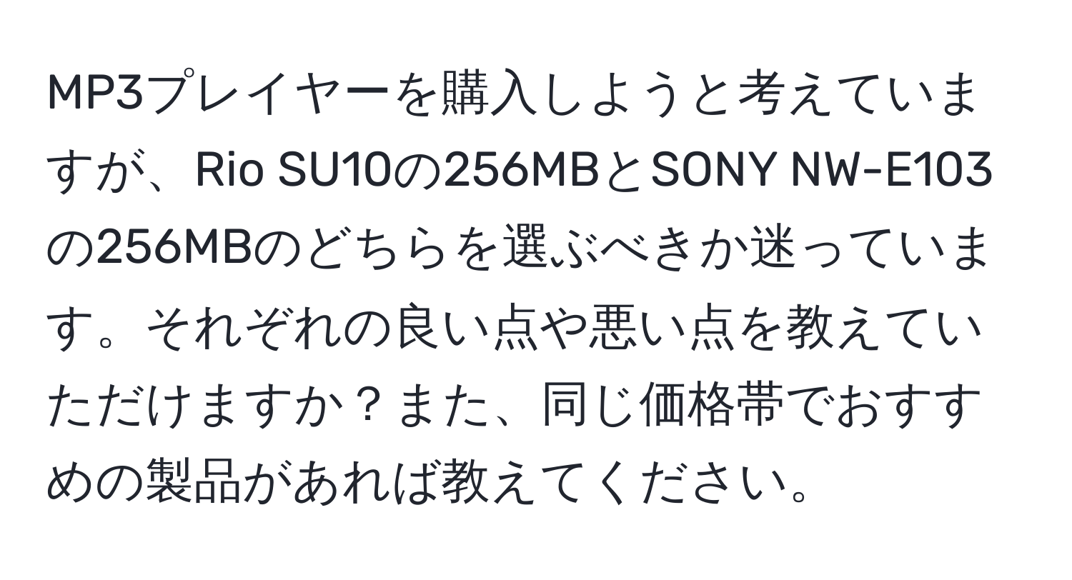 MP3プレイヤーを購入しようと考えていますが、Rio SU10の256MBとSONY NW-E103の256MBのどちらを選ぶべきか迷っています。それぞれの良い点や悪い点を教えていただけますか？また、同じ価格帯でおすすめの製品があれば教えてください。