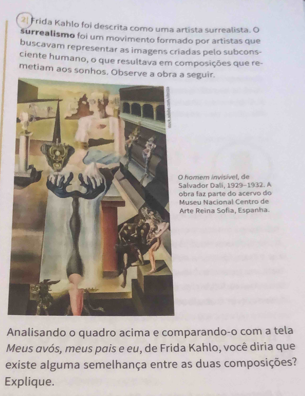 2| Frida Kahlo foi descrita como uma artista surrealista. O 
surrealismo foi um movimento formado por artistas que 
buscavam representar as imagens criadas pelo subcons- 
ciente humano, o que resultava em composições que re- 
metiam aos sonhos. Observe a obra a seguir. 
homem invisível, de 
alvador Dalí, 1929-1932. A 
bra faz parte do acervo do 
useu Nacional Centro de 
rte Reina Sofia, Espanha. 
Analisando o quadro acima e comparando-o com a tela 
Meus avós, meus pais e eu, de Frida Kahlo, você diria que 
existe alguma semelhança entre as duas composições? 
Explique.